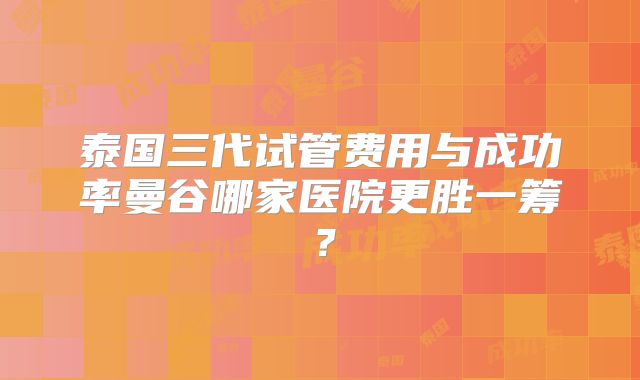 泰国三代试管费用与成功率曼谷哪家医院更胜一筹?