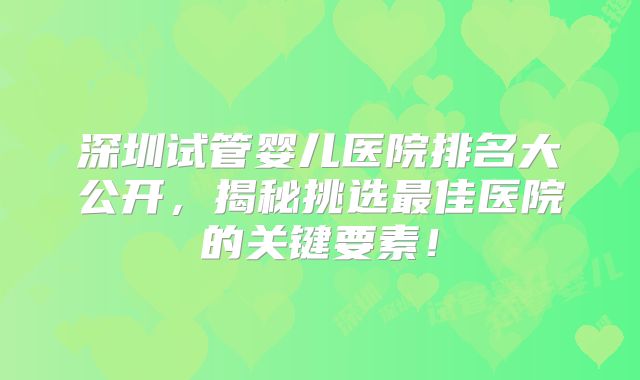 深圳试管婴儿医院排名大公开,揭秘挑选最佳医院的关键要素!