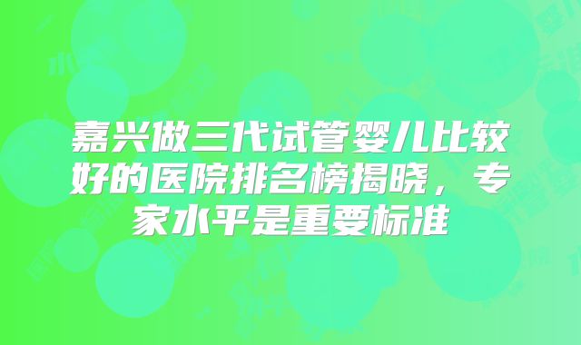 嘉兴做三代试管婴儿比较好的医院排名榜揭晓,专家水平是重要标准