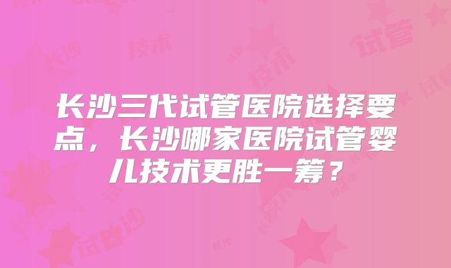 长沙三代试管医院选择要点，长沙哪家医院试管婴儿技术更胜一筹？