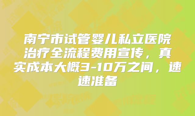 南宁市试管婴儿私立医院治疗全流程费用宣传,真实成本大概3-10万之间,速速准备