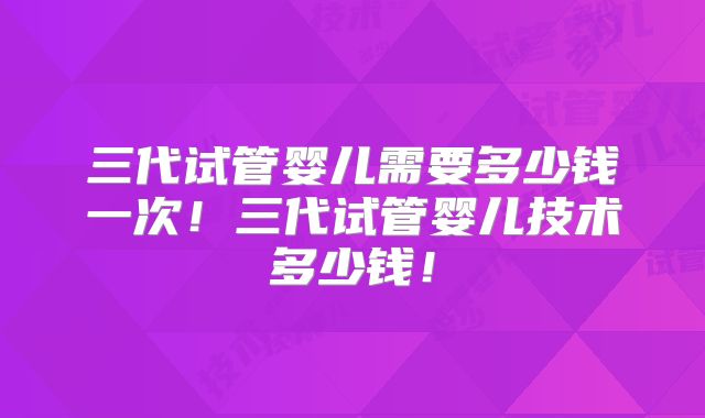 三代试管婴儿需要多少钱一次！三代试管婴儿技术多少钱！