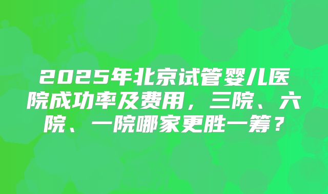 2025年北京试管婴儿医院成功率及费用,三院、六院、一院哪家更胜一筹?