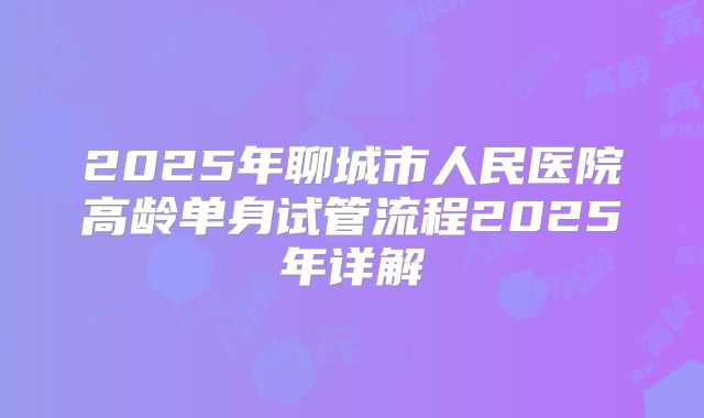 2025年聊城市人民医院高龄单身试管流程2025年详解