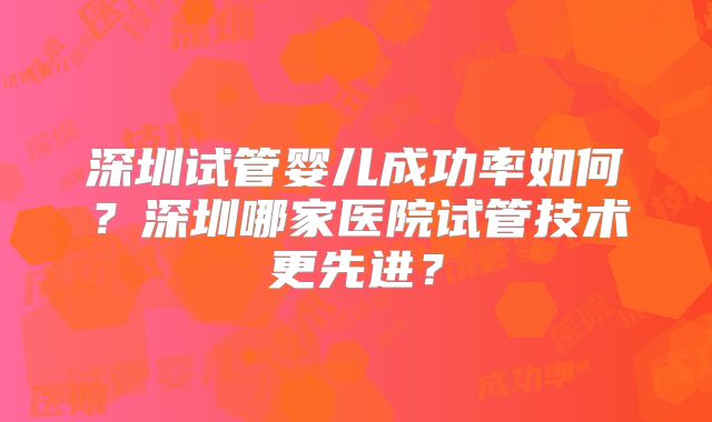 深圳试管婴儿成功率如何?深圳哪家医院试管技术更先进?