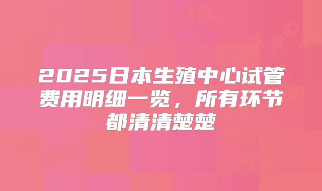 2025日本生殖中心试管费用明细一览,所有环节都清清楚楚