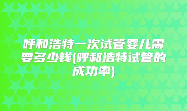 呼和浩特一次试管婴儿需要多少钱(呼和浩特试管的成功率)