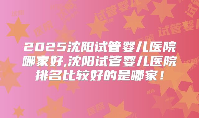 2025沈阳试管婴儿医院哪家好,沈阳试管婴儿医院排名比较好的是哪家！
