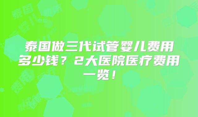 泰国做三代试管婴儿费用多少钱?2大医院医疗费用一览!