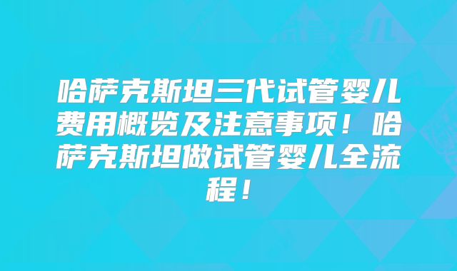 哈萨克斯坦三代试管婴儿费用概览及注意事项!哈萨克斯坦做试管婴儿全流程!