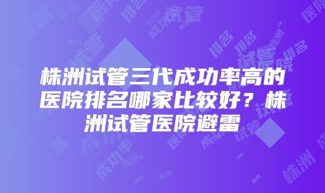 株洲试管三代成功率高的医院排名哪家比较好?株洲试管医院避雷