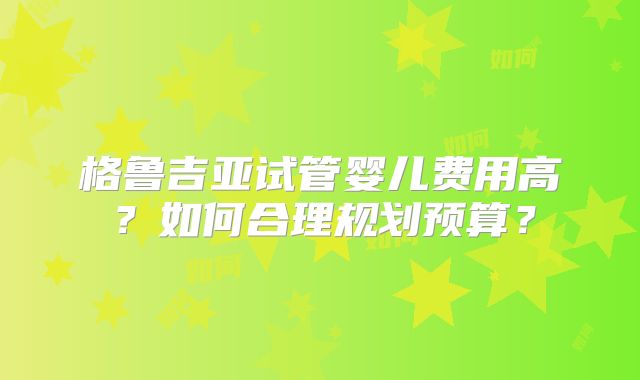 格鲁吉亚试管婴儿费用高?如何合理规划预算?