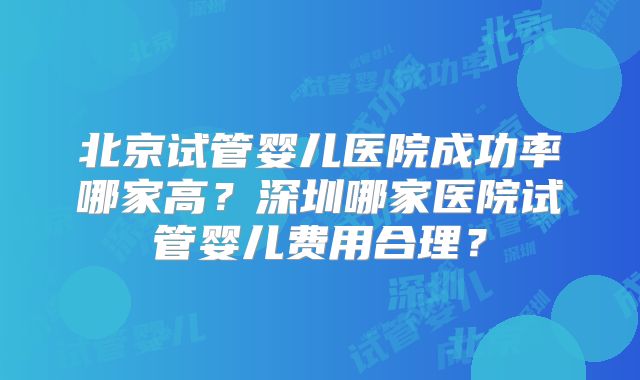 北京试管婴儿医院成功率哪家高?深圳哪家医院试管婴儿费用合理?
