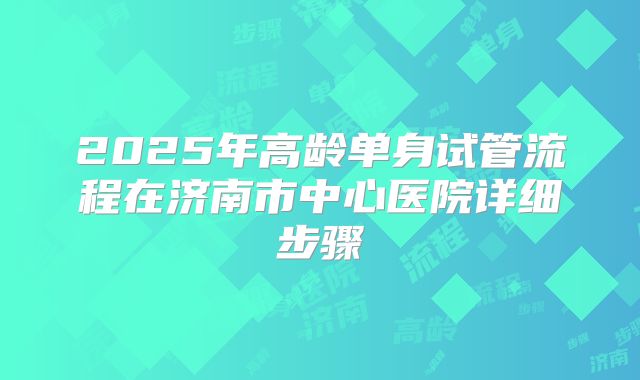 2025年高龄单身试管流程在济南市中心医院详细步骤