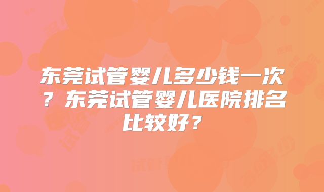 东莞试管婴儿多少钱一次?东莞试管婴儿医院排名比较好?