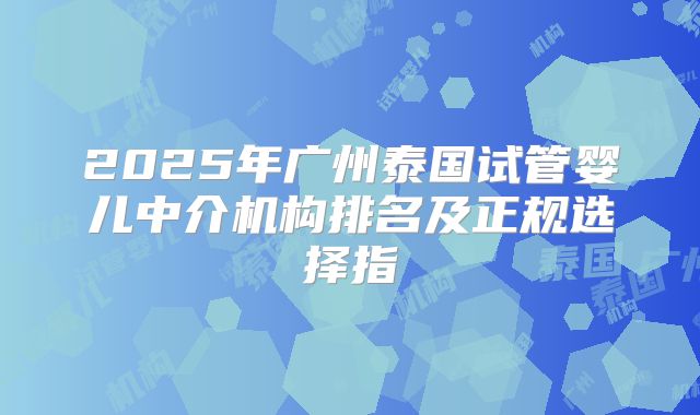 2025年广州泰国试管婴儿中介机构排名及正规选择指