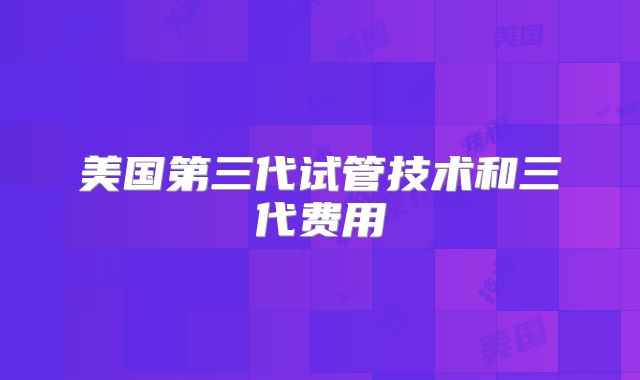美国第三代试管技术和三代费用