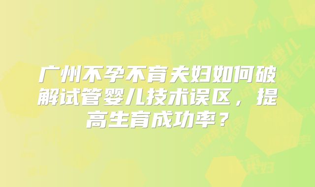广州不孕不育夫妇如何破解试管婴儿技术误区，提高生育成功率？