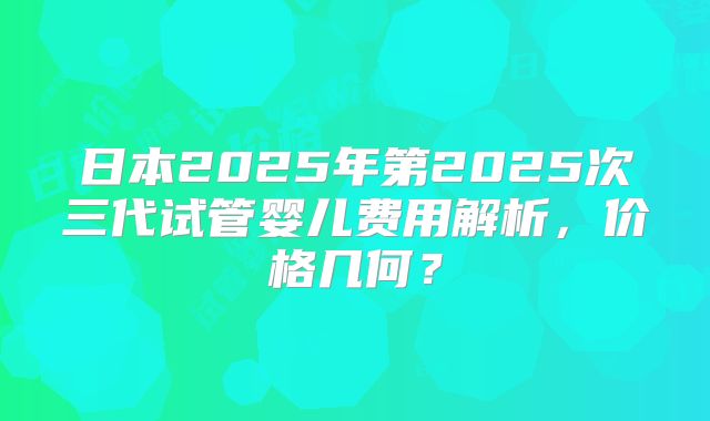 日本2025年第2025次三代试管婴儿费用解析,价格几何?