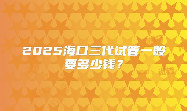 2025海口三代试管一般要多少钱？