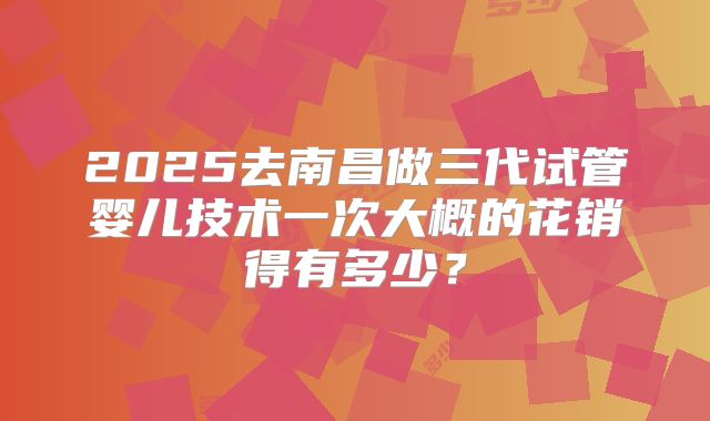 2025去南昌做三代试管婴儿技术一次大概的花销得有多少?