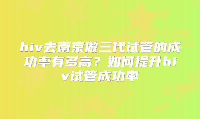 hiv去南京做三代试管的成功率有多高?如何提升hiv试管成功率