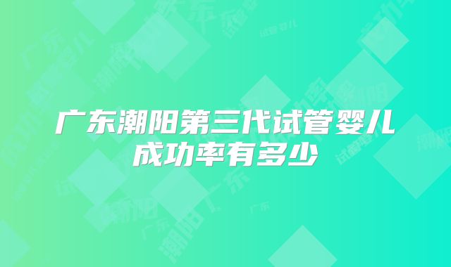广东潮阳第三代试管婴儿成功率有多少