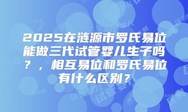 2025在涟源市罗氏易位能做三代试管婴儿生子吗?,相互易位和罗氏易位有什么区别?