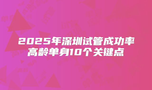 2025年深圳试管成功率高龄单身10个关键点