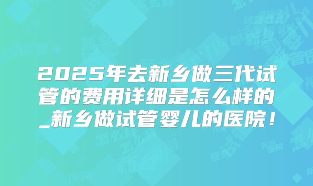 2025年去新乡做三代试管的费用详细是怎么样的_新乡做试管婴儿的医院!