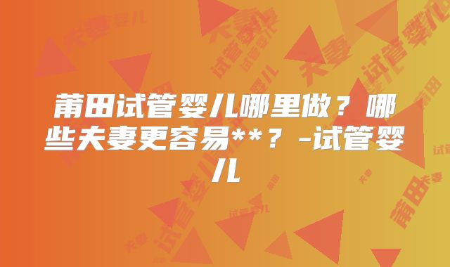 莆田试管婴儿哪里做?哪些夫妻更容易**?-试管婴儿
