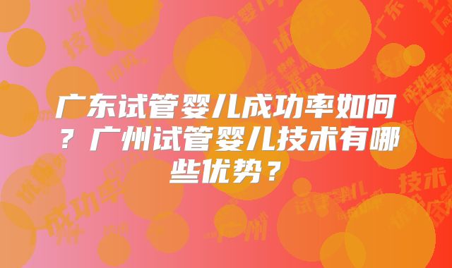 广东试管婴儿成功率如何?广州试管婴儿技术有哪些优势?
