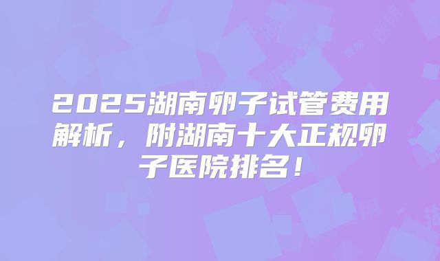 2025湖南卵子试管费用解析,附湖南十大正规卵子医院排名!