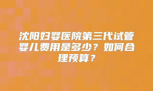 沈阳妇婴医院第三代试管婴儿费用是多少？如何合理预算？