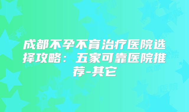 成都不孕不育治疗医院选择攻略：五家可靠医院推荐-其它