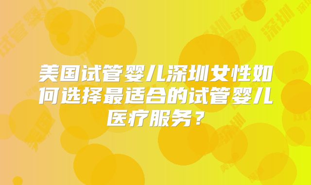 美国试管婴儿深圳女性如何选择最适合的试管婴儿医疗服务?