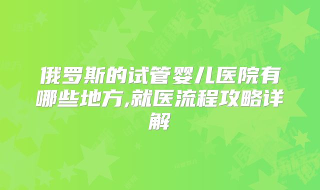 俄罗斯的试管婴儿医院有哪些地方,就医流程攻略详解
