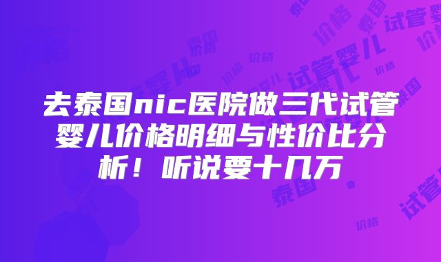 去泰国nic医院做三代试管婴儿价格明细与性价比分析!听说要十几万