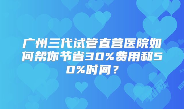 广州三代试管直营医院如何帮你节省30%费用和50%时间？