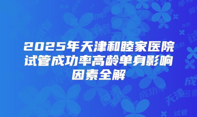 2025年天津和睦家医院试管成功率高龄单身影响因素全解