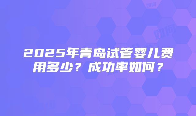 2025年青岛试管婴儿费用多少?成功率如何?