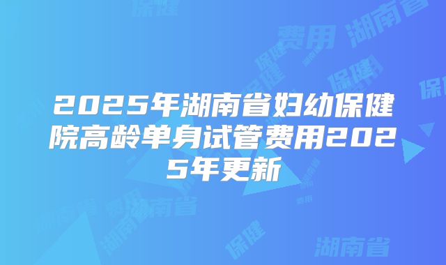 2025年湖南省妇幼保健院高龄单身试管费用2025年更新