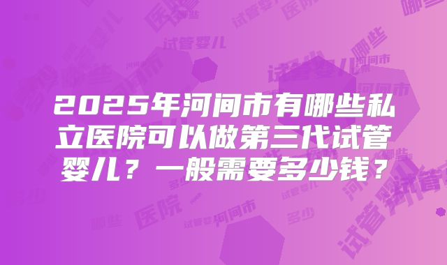 2025年河间市有哪些私立医院可以做第三代试管婴儿？一般需要多少钱？
