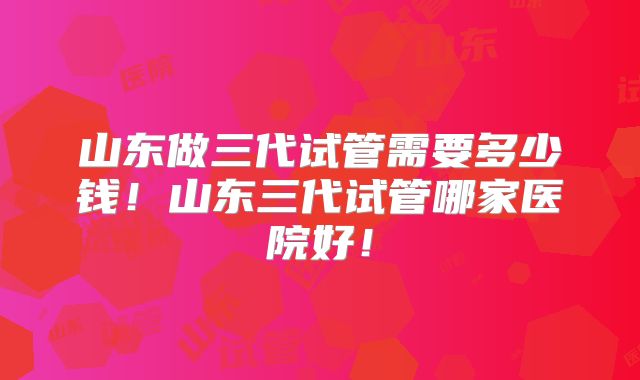 山东做三代试管需要多少钱!山东三代试管哪家医院好!