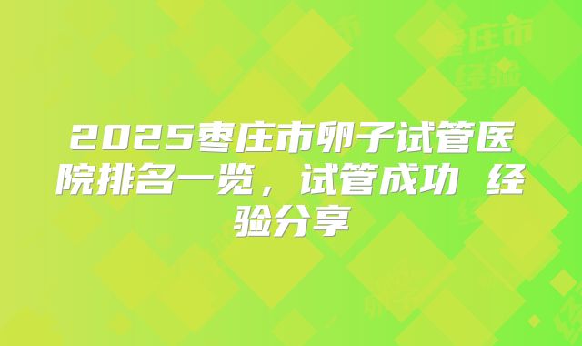2025枣庄市卵子试管医院排名一览,试管成功 经验分享