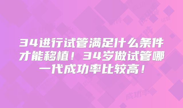 34进行试管满足什么条件才能移植!34岁做试管哪一代成功率比较高!