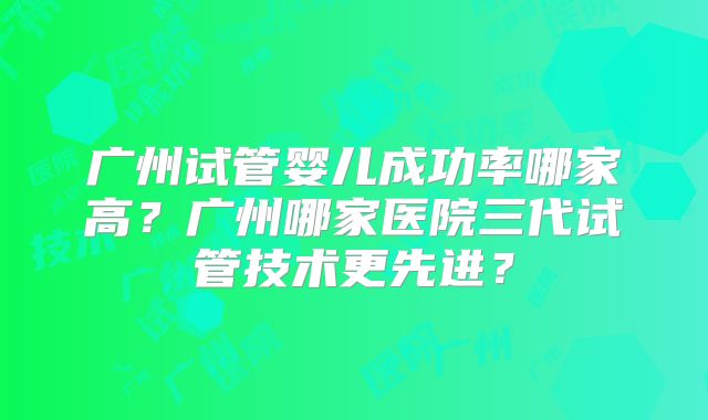 广州试管婴儿成功率哪家高？广州哪家医院三代试管技术更先进？