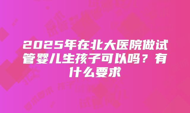 2025年在北大医院做试管婴儿生孩子可以吗？有什么要求