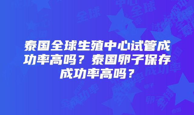 泰国全球生殖中心试管成功率高吗?泰国卵子保存成功率高吗?
