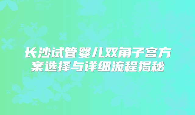 长沙试管婴儿双角子宫方案选择与详细流程揭秘